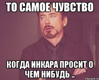 то самое чувство когда Инкара просит о чем нибудь ..