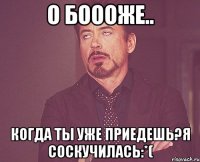 О боооже.. Когда ты уже приедешь?Я соскучилась:*(