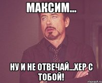 Максим... Ну и не отвечай...хер с тобой!