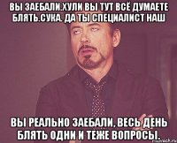 вы заебали.хули вы тут всё думаете блять.сука. да ты специалист наш вы реально заебали, весь день блять одни и теже вопросы.