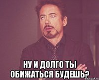  ну и долго ты обижаться будешь?