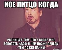 иое литцо когда разница в том, что в воскр мне работать надо( и чем позже приеду - тем позже начну(