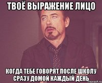 твоё выражение лицо когда тебе говорят после школу сразу домой каждый день
