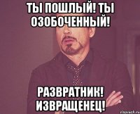 Ты пошлый! Ты озобоченный! Развратник! Извращенец!