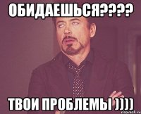 обидаешься???? твои проблемы ))))
