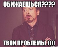 обижаешься???? твои проблемы ))))