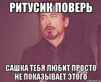 Ритусик поверь Сашка тебя любит просто не показывает этого