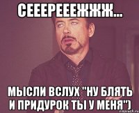 Сееерееежжж... мысли вслух "Ну блять и придурок ты у меня")