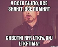У всех было, все знают, все помнят ghbdtn! Rfr ltkf& Xnj ltkftim&!