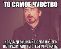 То самое чувство Когда девушка из себя ничего не представляет, тебе угрожать.