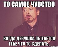 То самое чувство Когда девушка пытается тебе что то сделать.