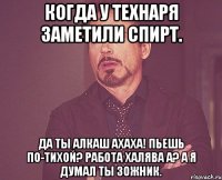 Когда у технаря заметили спирт. Да ты алкаш АХАХА! Пьешь по-тихой? Работа халява а? А я думал ты ЗОЖник.
