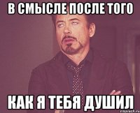 в смысле после того как я тебя душил
