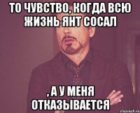 То чувство, когда всю жизнь Янт сосал , а у меня отказывается