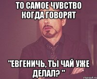 то самое чувство когда говорят "Евгеничь, ты чай уже делал? "