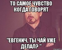 то самое чувство когда говорят "Евгенич, ты чай уже делал? "
