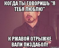 когда ты говоришь "я тебя люблю" к ржавой отрыжке вали пиздабол!