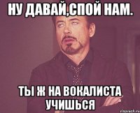 ну давай,спой нам. Ты ж на вокалиста учишься