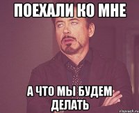 поехали ко мне а что мы будем делать