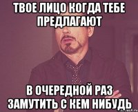 твое лицо когда тебе предлагают в очередной раз замутить с кем нибудь