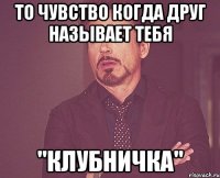то чувство когда друг называет тебя "клубничка"