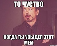 То чуство когда ты увыдел этот мем