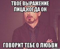 твое выражение лица,когда он говорит тебе о любви