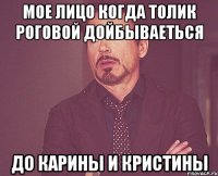 Мое лицо когда Толик Роговой дойбываеться до Карины и Кристины