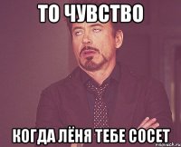 ТО ЧУВСТВО КОГДА ЛЁНЯ ТЕБЕ СОСЕТ