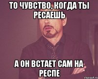 то чувство, когда ты ресаешь а он встает сам на респе