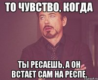 то чувство, когда ты ресаешь, а он встает сам на респе.