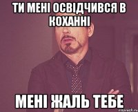 ти мені освідчився в коханні МЕНІ ЖАЛЬ ТЕБЕ