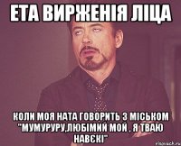 Ета вирженія ліца коли моя Ната говорить з Міськом "мумуруру,любімий мой , я тваю навєкі"