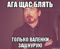 ага щас блять только валенки зашнурую