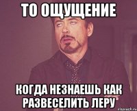 то ощущение когда незнаешь как развеселить Леру