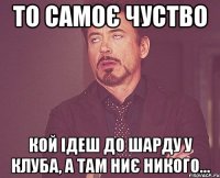 То самоє чуство Кой ідеш до шарду у клуба, а там ниє никого...