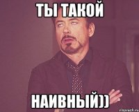 Ты такой наивный))
