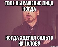 твое выражение лица когда когда зделал сальто на голову