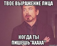 твое выражение лица когда ты пишешь"ахаха"