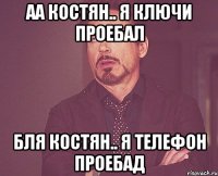 аа Костян.. я ключи проебал бля Костян.. я Телефон проебад