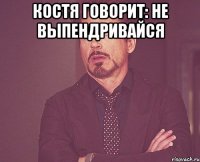 Костя говорит: не выпендривайся 