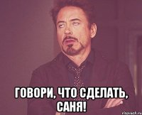 говори, что сделать, саня!