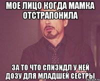 Мое лицо когда мамка отстрапонила за то что спизидл у ней дозу для младшей сестры