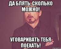 Да блять, сколько можно! уговаривать тебя поехать!