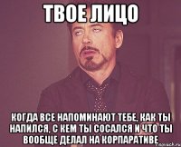 твое лицо когда все напоминают тебе, как ты напился, с кем ты сосался и что ты вообще делал на корпаративе