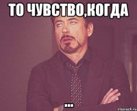То чувство,когда ...