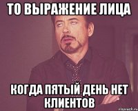 То выражение лица когда пятый день нет клиентов