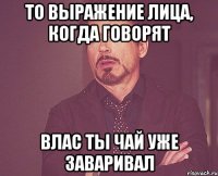 то выражение лица, когда говорят Влас ты чай уже заваривал