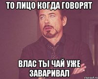 то лицо когда говорят Влас ты чай уже заваривал