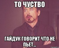 то чуство гайдук говорит что не пьет...